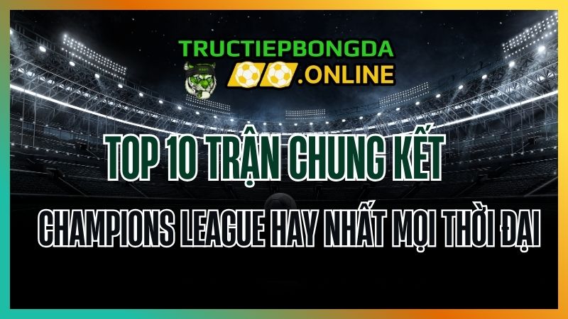 Top 10 trận chung kết Champions League hay nhất mọi thời đại